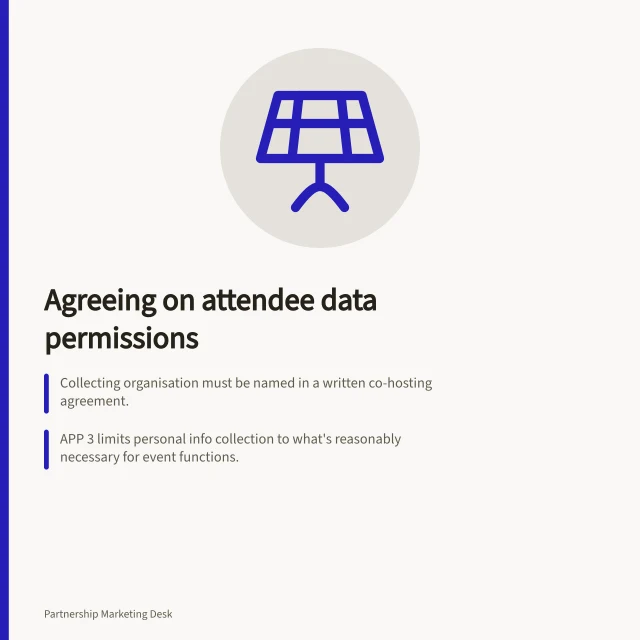Agreeing on attendee data permissions: Collecting organisation must be named in a written co-hosting agreement.; APP 3 limits personal info collection to what's reasonably necessary for event functions.; APP 6 restricts use/disclosure to the original purpose unless consent or exception applies. Agreeing on attendee data permissions