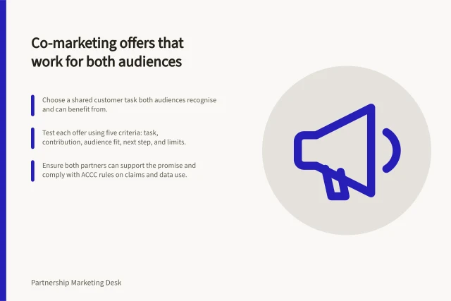 Co-marketing offers that work for both audiences: Choose a shared customer task both audiences recognise and can benefit from.; Test each offer using five criteria: task, contribution, audience fit, next step, and limits.; Ensure both partners can support the promise and comply with ACCC rules on claims and data use. Choosing a co-marketing offer both audiences need