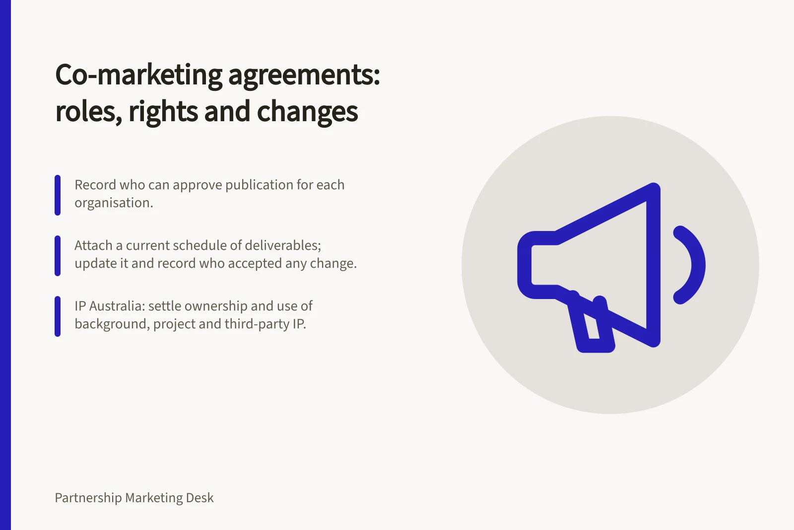 Co-marketing agreements: roles, rights and changes: Record who can approve publication for each organisation.; Attach a current schedule of deliverables; update it and record who accepted any change.; IP Australia: settle ownership and use of background, project and third-party IP.