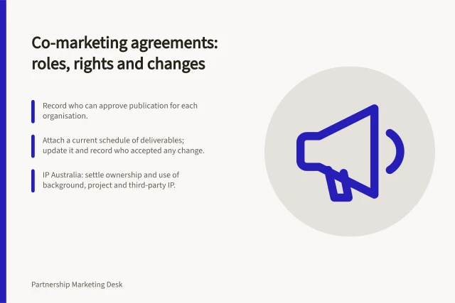 Co-marketing agreements: roles, rights and changes: Record who can approve publication for each organisation.; Attach a current schedule of deliverables; update it and record who accepted any change.; IP Australia: settle ownership and use of background, project and third-party IP. Co-marketing agreements and responsibilities