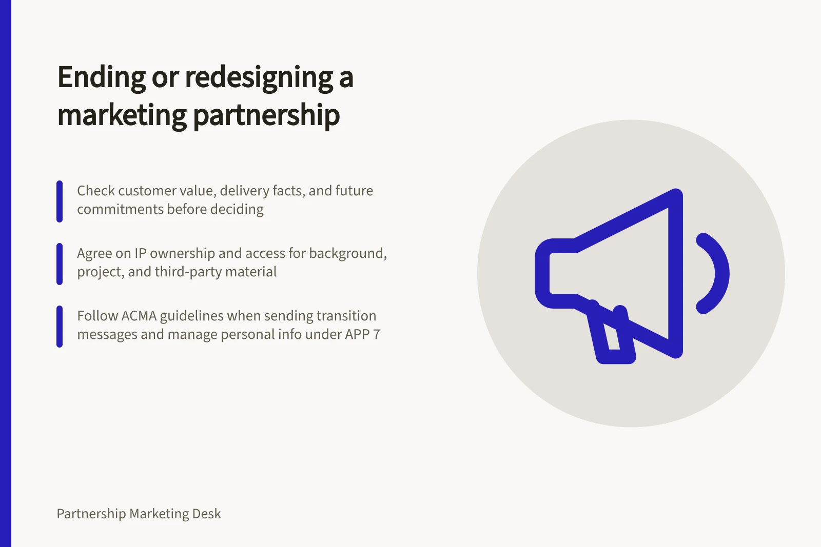 Ending or redesigning a marketing partnership: Check customer value, delivery facts, and future commitments before deciding; Agree on IP ownership and access for background, project, and third-party material; Follow ACMA guidelines when sending transition messages and manage personal info under APP 7