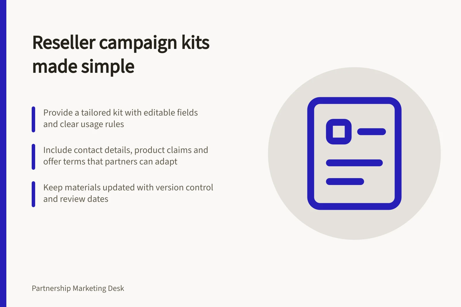 Reseller campaign kits made simple: Provide a tailored kit with editable fields and clear usage rules; Include contact details, product claims and offer terms that partners can adapt; Keep materials updated with version control and review dates
