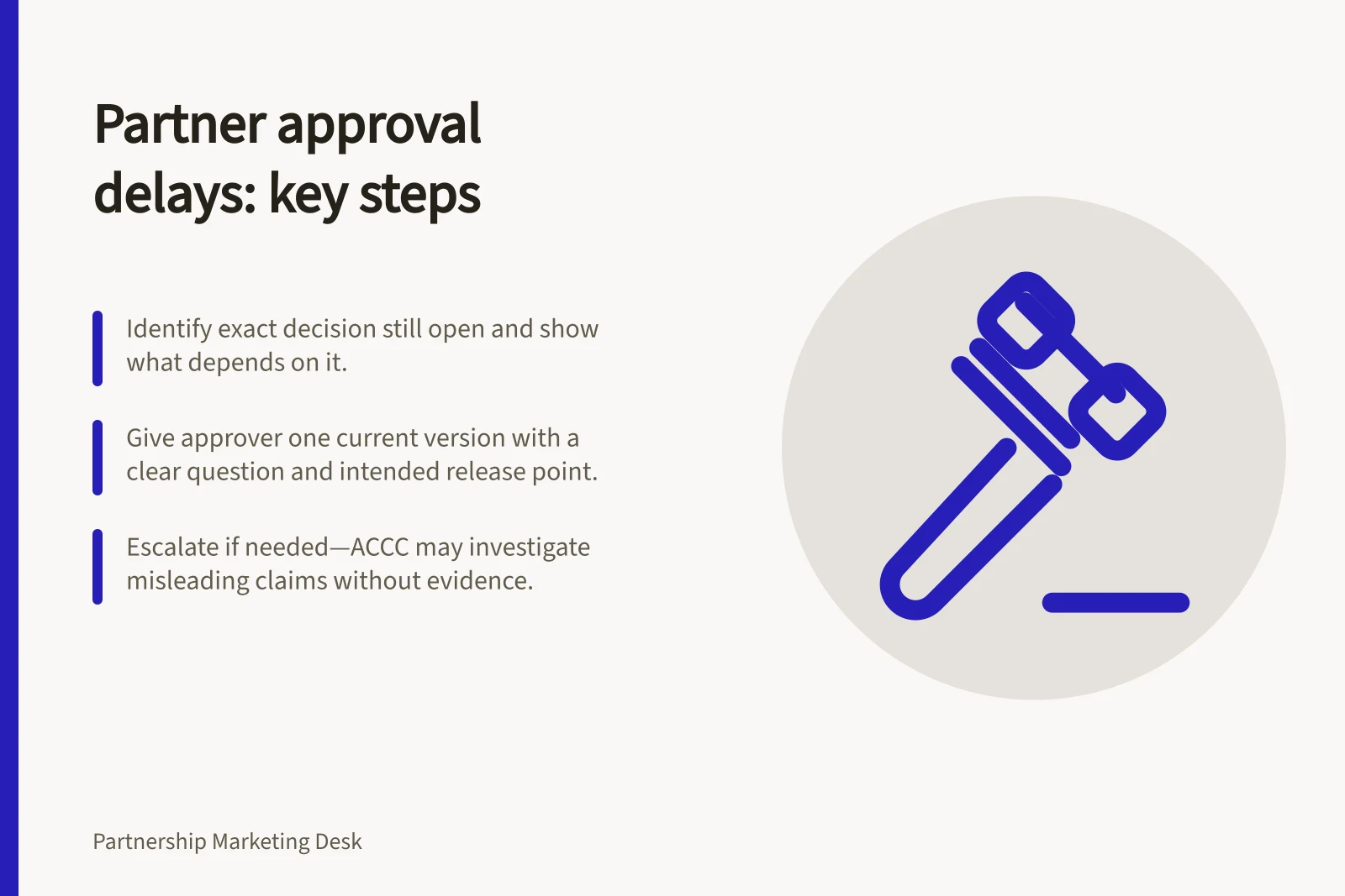 Partner approval delays: key steps: Identify exact decision still open and show what depends on it.; Give approver one current version with a clear question and intended release point.; Escalate if needed—ACCC may investigate misleading claims without evidence.