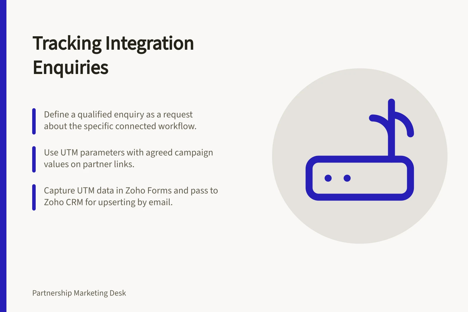 Tracking Integration Enquiries: Define a qualified enquiry as a request about the specific connected workflow.; Use UTM parameters with agreed campaign values on partner links.; Capture UTM data in Zoho Forms and pass to Zoho CRM for upserting by email.