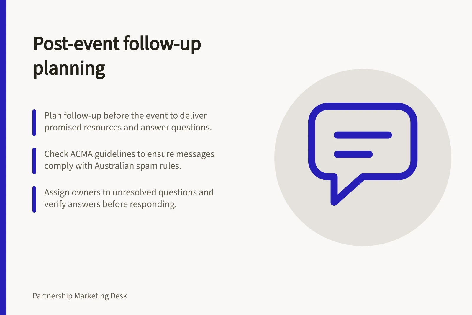 Post-event follow-up planning: Plan follow-up before the event to deliver promised resources and answer questions.; Check ACMA guidelines to ensure messages comply with Australian spam rules.; Assign owners to unresolved questions and verify answers before responding.