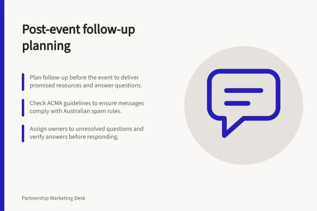 Post-event follow-up planning: Plan follow-up before the event to deliver promised resources and answer questions.; Check ACMA guidelines to ensure messages comply with Australian spam rules.; Assign owners to unresolved questions and verify answers before responding. Planning partner follow-up after a shared event