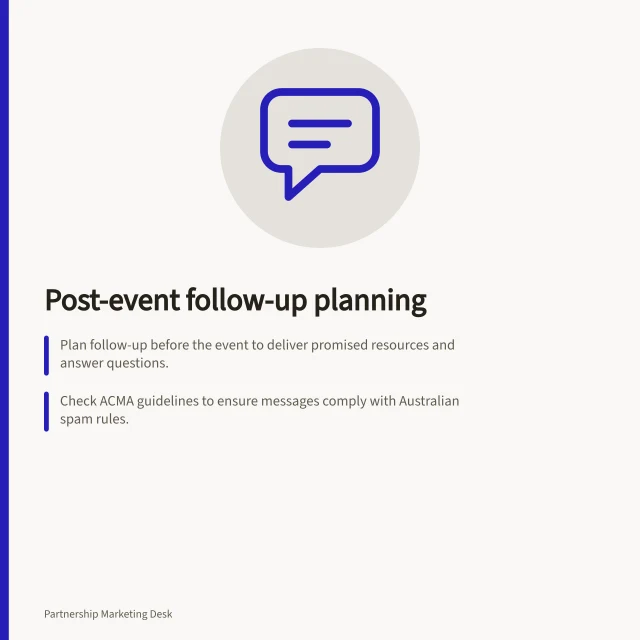 Post-event follow-up planning: Plan follow-up before the event to deliver promised resources and answer questions.; Check ACMA guidelines to ensure messages comply with Australian spam rules.; Assign owners to unresolved questions and verify answers before responding. Planning partner follow-up after a shared event
