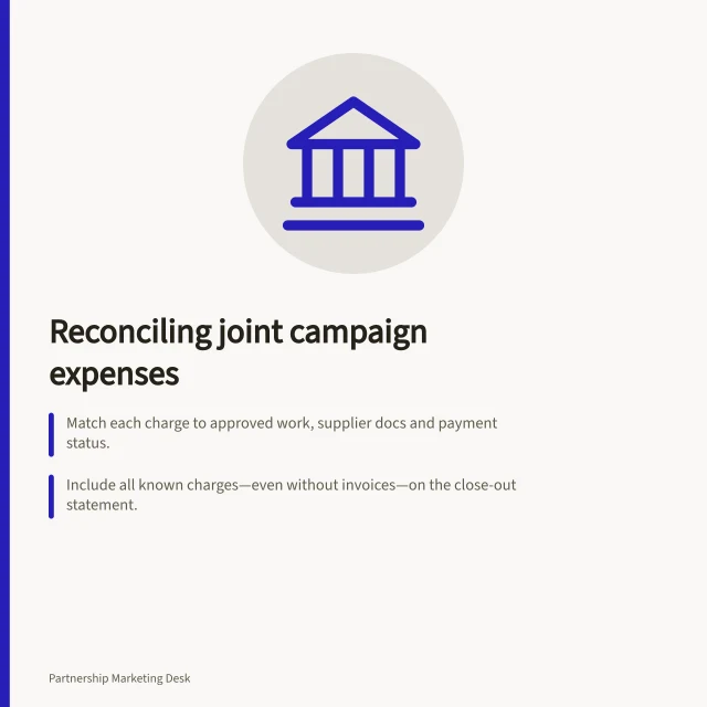 Reconciling joint campaign expenses: Match each charge to approved work, supplier docs and payment status.; Include all known charges—even without invoices—on the close-out statement.; Calculate reimbursements based on agreed shares after applying credits and adjustments. Reconciling expenses after a joint campaign