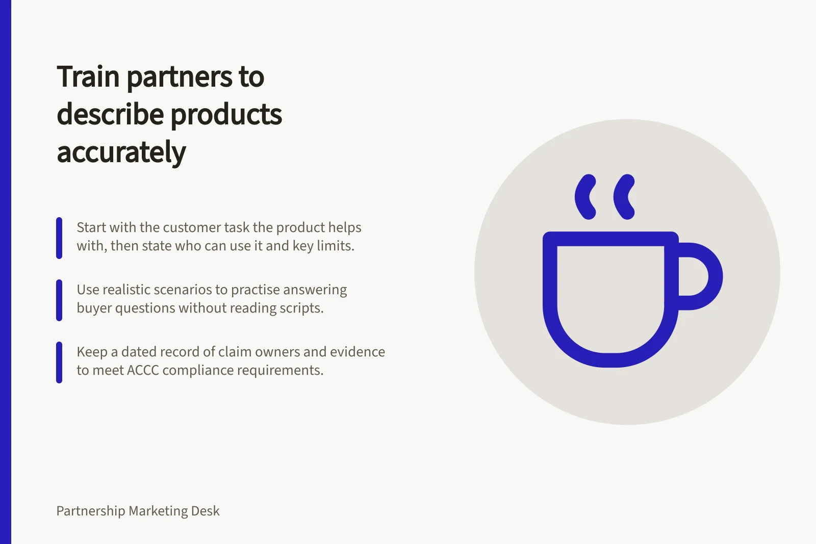 Train partners to describe products accurately: Start with the customer task the product helps with, then state who can use it and key limits.; Use realistic scenarios to practise answering buyer questions without reading scripts.; Keep a dated record of claim owners and evidence to meet ACCC compliance requirements.