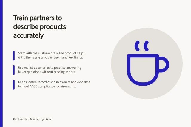 Train partners to describe products accurately: Start with the customer task the product helps with, then state who can use it and key limits.; Use realistic scenarios to practise answering buyer questions without reading scripts.; Keep a dated record of claim owners and evidence to meet ACCC compliance requirements. Training partners to describe a product accurately