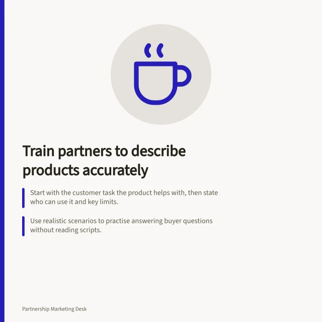 Train partners to describe products accurately: Start with the customer task the product helps with, then state who can use it and key limits.; Use realistic scenarios to practise answering buyer questions without reading scripts.; Keep a dated record of claim owners and evidence to meet ACCC compliance requirements. Training partners to describe a product accurately