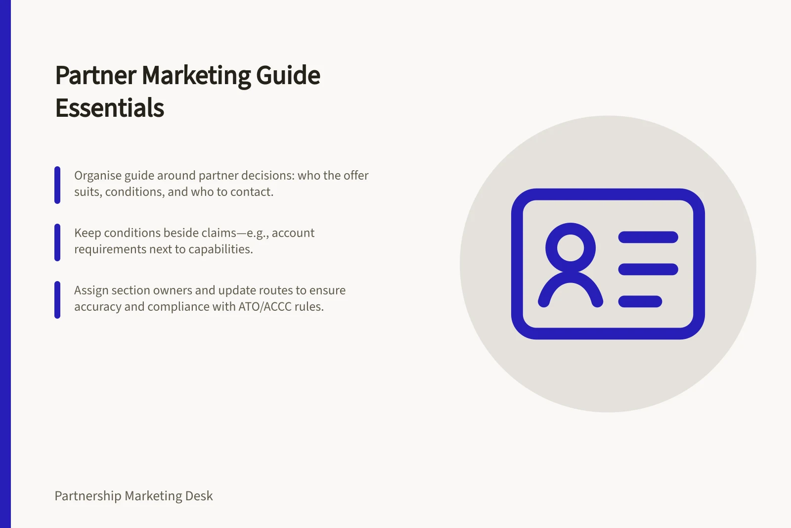 Partner Marketing Guide Essentials: Organise guide around partner decisions: who the offer suits, conditions, and who to contact.; Keep conditions beside claims—e.g., account requirements next to capabilities.; Assign section owners and update routes to ensure accuracy and compliance with ATO/ACCC rules.