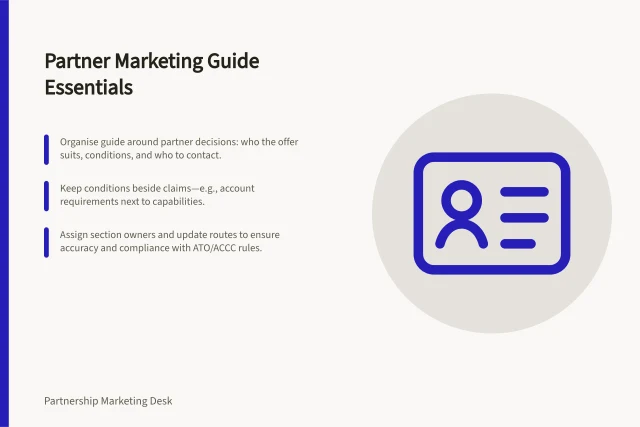 Partner Marketing Guide Essentials: Organise guide around partner decisions: who the offer suits, conditions, and who to contact.; Keep conditions beside claims—e.g., account requirements next to capabilities.; Assign section owners and update routes to ensure accuracy and compliance with ATO/ACCC rules. Writing a practical partner marketing guide