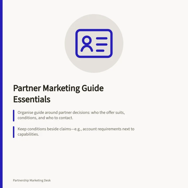 Partner Marketing Guide Essentials: Organise guide around partner decisions: who the offer suits, conditions, and who to contact.; Keep conditions beside claims—e.g., account requirements next to capabilities.; Assign section owners and update routes to ensure accuracy and compliance with ATO/ACCC rules. Writing a practical partner marketing guide